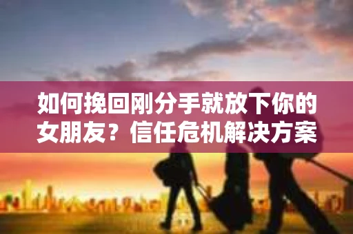 如何挽回刚分手就放下你的女朋友？信任危机解决方案