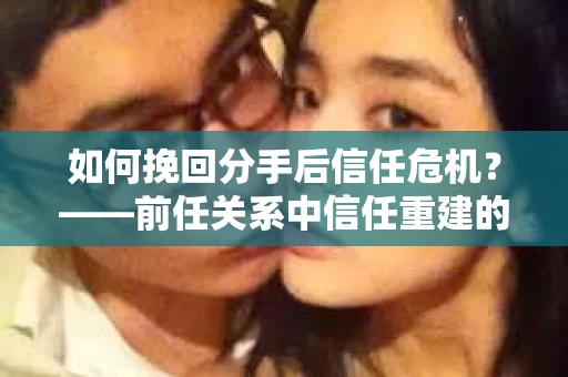 如何挽回分手后信任危机？——前任关系中信任重建的实用指南