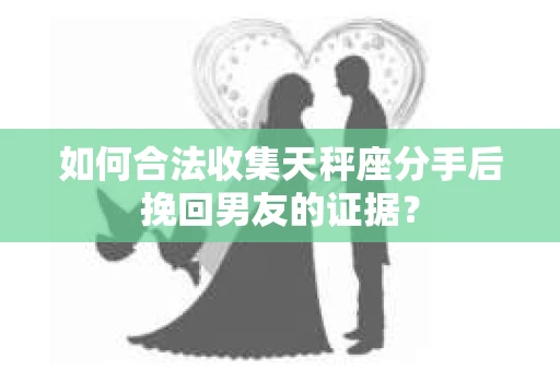如何合法收集天秤座分手后挽回男友的证据？