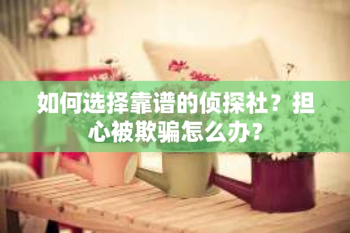 如何选择靠谱的侦探社？担心被欺骗怎么办？