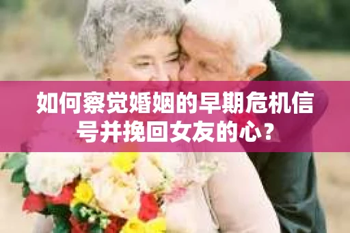 如何察觉婚姻的早期危机信号并挽回女友的心？