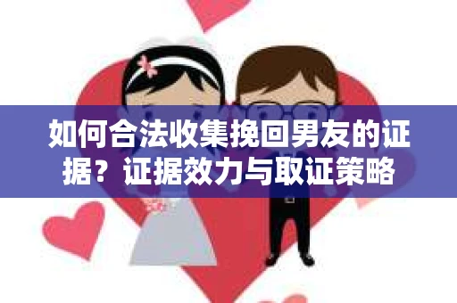 如何合法收集挽回男友的证据？证据效力与取证策略