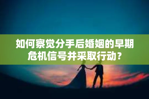 如何察觉分手后婚姻的早期危机信号并采取行动？