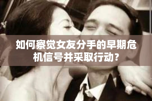 如何察觉女友分手的早期危机信号并采取行动？