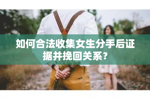 如何合法收集女生分手后证据并挽回关系？