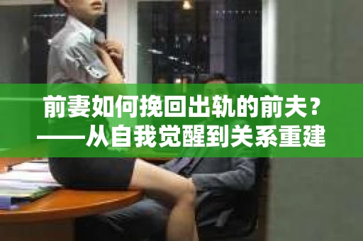 前妻如何挽回出轨的前夫？——从自我觉醒到关系重建的全面指南
