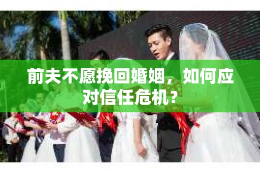 前夫不愿挽回婚姻,如何应对信任危机? 前夫不愿挽回婚姻,如何应对信任危机?