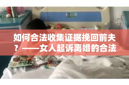 如何合法收集证据挽回前夫？——女人起诉离婚的合法取证策略