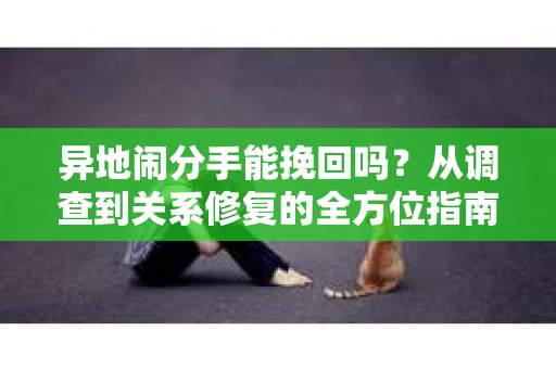 异地闹分手能挽回吗?从调查到关系修复的全方位指南 异地闹分手能挽回吗?从调查到关系修复的全方位指南