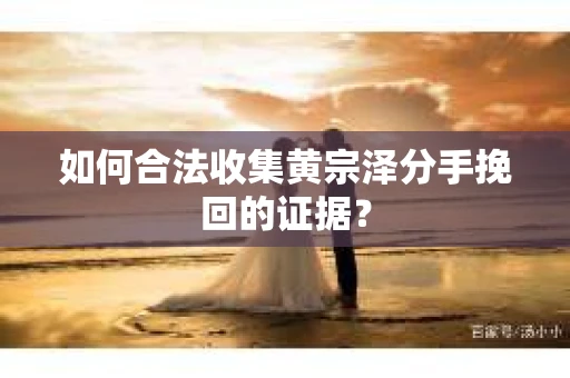 如何合法收集黄宗泽分手挽回的证据？