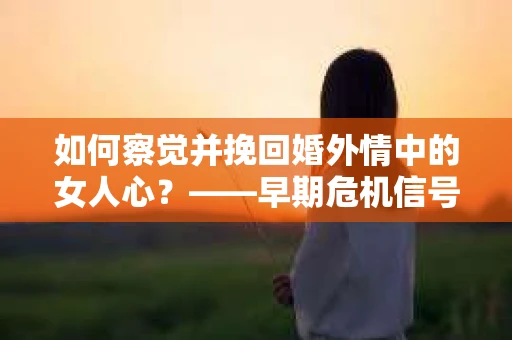 如何察觉并挽回婚外情中的女人心？——早期危机信号与干预策略