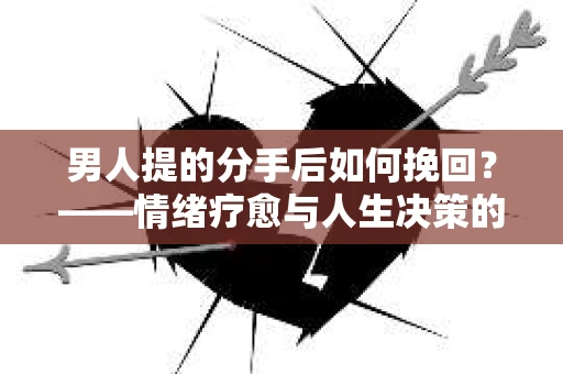 男人提的分手后如何挽回？——情绪疗愈与人生决策的干货指南