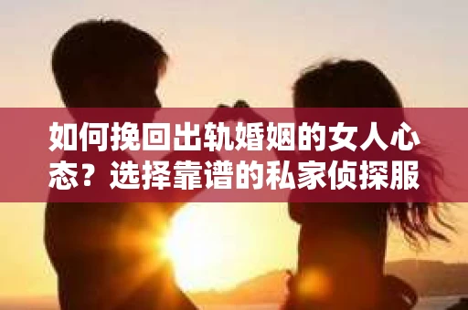 如何挽回出轨婚姻的女人心态？选择靠谱的私家侦探服务指南