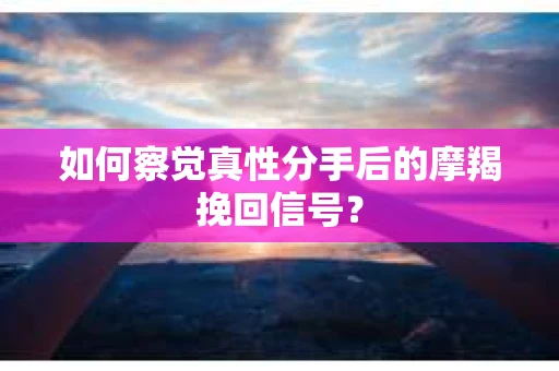如何察觉真性分手后的摩羯挽回信号？