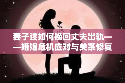 妻子该如何挽回丈夫出轨——婚姻危机应对与关系修复全攻略