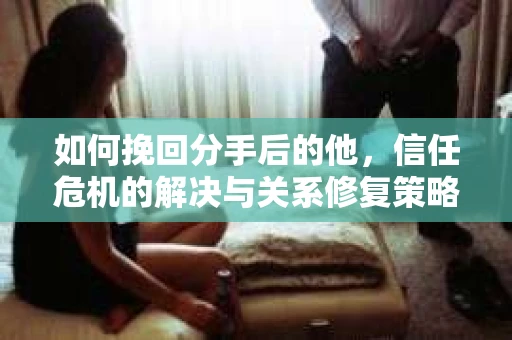 如何挽回分手后的他，信任危机的解决与关系修复策略