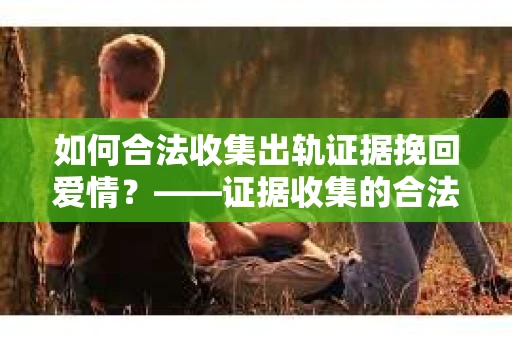 如何合法收集出轨证据挽回爱情？——证据收集的合法性与有效性解析