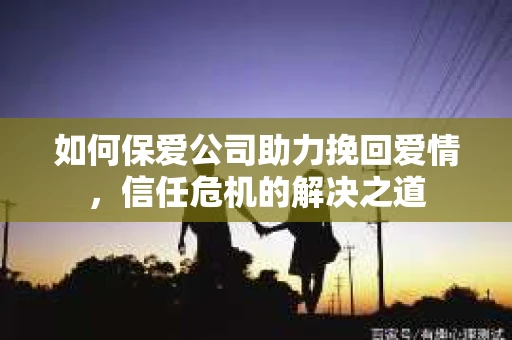 如何保爱公司助力挽回爱情，信任危机的解决之道