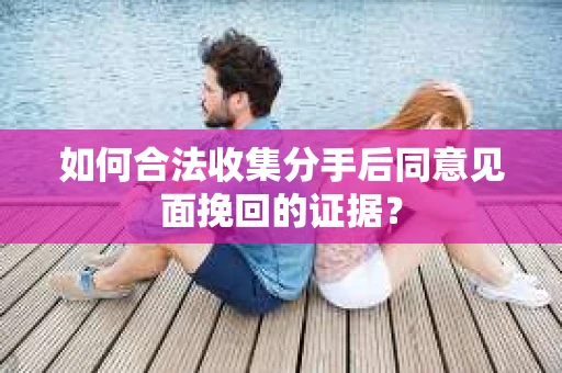 如何合法收集分手后同意见面挽回的证据？
