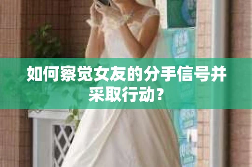 如何察觉女友的分手信号并采取行动？