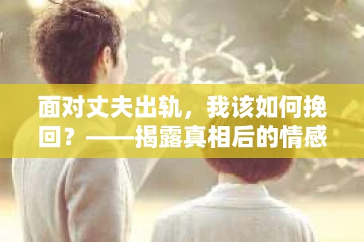 面对丈夫出轨，我该如何挽回？——揭露真相后的情感疗愈与人生决策