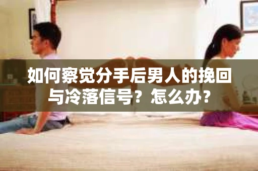 如何察觉分手后男人的挽回与冷落信号？怎么办？