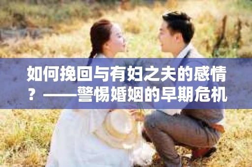 如何挽回与有妇之夫的感情？——警惕婚姻的早期危机信号