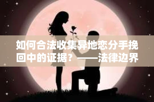 如何合法收集异地恋分手挽回中的证据？——法律边界内的取证策略