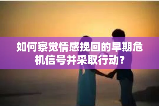 如何察觉情感挽回的早期危机信号并采取行动？