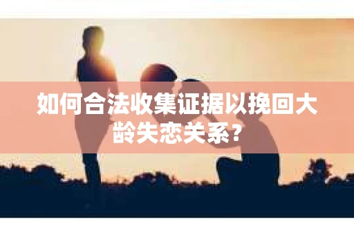 如何合法收集证据以挽回大龄失恋关系? 如何合法收集证据以挽回大龄失恋关系?