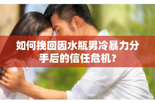 如何挽回因水瓶男冷暴力分手后的信任危机？