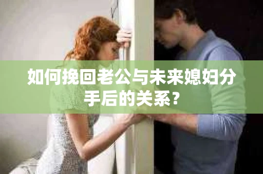 如何挽回老公与未来媳妇分手后的关系？
