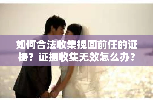 如何合法收集挽回前任的证据?证据收集无效怎么办? 如何合法收集挽回前任的证据?证据收集无效怎么办?