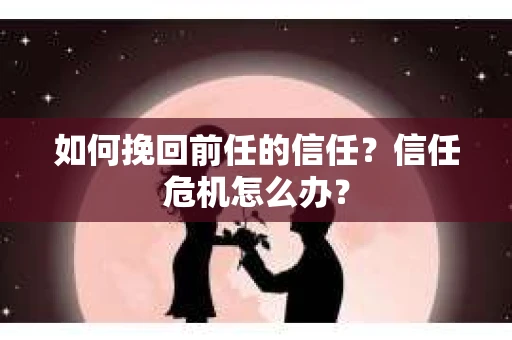 如何挽回前任的信任？信任危机怎么办？