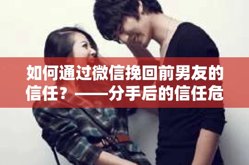 如何通过微信挽回前男友的信任？——分手后的信任危机解决方案
