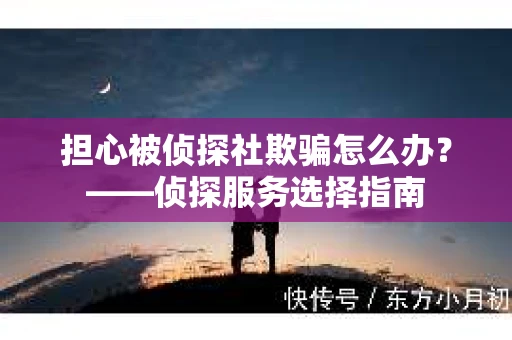 担心被侦探社欺骗怎么办？——侦探服务选择指南